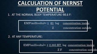 CALCULATION OF NERNST
POTENTIAL
1. AT THE NORMAL BODY TEMPERATURE 98.6 F:
EMF(millivolts)= + 61 log concentration inside
Z concentration outside
2. AT ANY TEMPERATURE:
EMF(millivolts)= + 2.303 RT log concentration inside
Z F concentration outside
 