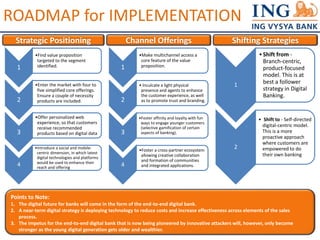 ROADMAP for IMPLEMENTATION 
Strategic Positioning 
1 
•Find value proposition 
targeted to the segment 
identified. 
2 
•Enter the market with four to 
five simplified core offerings. 
Ensure a couple of necessity 
products are included. 
3 
•Offer personalized web 
experience, so that customers 
receive recommended 
products based on digital data 
4 
•Introduce a social and mobile-centric 
dimension, in which latest 
digital technologies and platforms 
would be used to enhance their 
reach and offering 
Channel Offerings 
1 
•Make multichannel access a 
core feature of the value 
proposition. 
2 
• Inculcate a light physical 
presence and agents to enhance 
the customer experience, as well 
as to promote trust and branding. 
3 
•Foster affinity and loyalty with fun 
ways to engage younger customers 
(selective gamification of certain 
aspects of banking). 
4 
•Foster a cross-partner ecosystem 
allowing creative collaboration 
and formation of communities 
and integrated applications. 
Shifting Strategies 
1 
• Shift from - 
Branch-centric, 
product-focused 
model. This is at 
best a follower 
strategy in Digital 
Banking. 
2 
• Shift to - Self-directed 
digital-centric model. 
This is a more 
proactive approach 
where customers are 
empowered to do 
their own banking 
Points to Note: 
1. The digital future for banks will come in the form of the end-to-end digital bank. 
2. A near-term digital strategy is deploying technology to reduce costs and increase effectiveness across elements of the sales 
process. 
3. The impetus for the end-to-end digital bank that is now being pioneered by innovative attackers will, however, only become 
stronger as the young digital generation gets older and wealthier. 
 