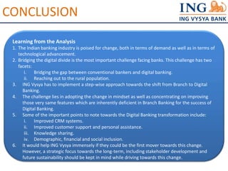 CONCLUSION 
Learning from the Analysis 
1. The Indian banking industry is poised for change, both in terms of demand as well as in terms of 
technological advancement. 
2. Bridging the digital divide is the most important challenge facing banks. This challenge has two 
facets: 
i. Bridging the gap between conventional bankers and digital banking. 
ii. Reaching out to the rural population. 
3. ING Vysya has to implement a step-wise approach towards the shift from Branch to Digital 
Banking. 
4. The challenge lies in adopting the change in mindset as well as concentrating on improving 
those very same features which are inherently deficient in Branch Banking for the success of 
Digital Banking. 
5. Some of the important points to note towards the Digital Banking transformation include: 
i. Improved CRM systems. 
ii. Improved customer support and personal assistance. 
iii. Knowledge sharing. 
iv. Demographic, financial and social inclusion. 
6. It would help ING Vysya immensely if they could be the first mover towards this change. 
However, a strategic focus towards the long-term, including stakeholder development and 
future sustainability should be kept in mind while driving towards this change. 
 