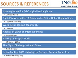 SOURCES & REFERENCES 
How to prepare for Asia’s digital-banking boom 
• McKinsey Report 
Digital Transformation: A Roadmap for Billion-Dollar Organizations 
• Capgemini Consulting 
World Retail Banking Report 2013 
• Capgemini 
Analysis of SWOT on Internet Banking 
• Ulster University 
Banking in a Digital World 
• A.T. Kearney & Efma 
The Digital Challenge in Retail Banks 
• Bain & Company 
Indian Banking 2020 - Making the Decade’s Promise Come True 
• Boston Consulting Group 
 