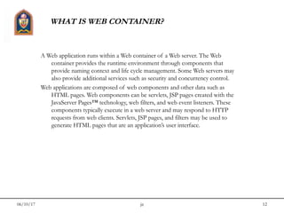 06/10/17 jit 12
WHAT IS WEB CONTAINER?
A Web application runs within a Web container of a Web server. The Web
container provides the runtime environment through components that
provide naming context and life cycle management. Some Web servers may
also provide additional services such as security and concurrency control.
Web applications are composed of web components and other data such as
HTML pages. Web components can be servlets, JSP pages created with the
JavaServer Pages™ technology, web filters, and web event listeners. These
components typically execute in a web server and may respond to HTTP
requests from web clients. Servlets, JSP pages, and filters may be used to
generate HTML pages that are an application’s user interface.
 