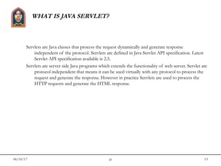 06/10/17 jit 13
WHAT IS JAVA SERVLET?
Servlets are Java classes that process the request dynamically and generate response
independent of the protocol. Servlets are defined in Java Servlet API specification. Latest
Servlet API specification available is 2.5.
Servlets are server side Java programs which extends the functionality of web server. Servlet are
protocol independent that means it can be used virtually with any protocol to process the
request and generate the response. However in practice Servlets are used to process the
HTTP requests and generate the HTML response.
 