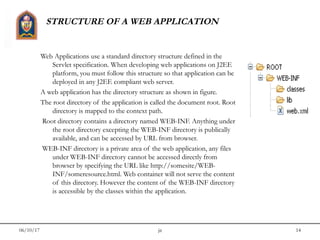 06/10/17 jit 14
STRUCTURE OF A WEB APPLICATION
Web Applications use a standard directory structure defined in the
Servlet specification. When developing web applications on J2EE
platform, you must follow this structure so that application can be
deployed in any J2EE compliant web server.
A web application has the directory structure as shown in figure.
The root directory of the application is called the document root. Root
directory is mapped to the context path.
Root directory contains a directory named WEB-INF. Anything under
the root directory excepting the WEB-INF directory is publically
available, and can be accessed by URL from browser.
WEB-INF directory is a private area of the web application, any files
under WEB-INF directory cannot be accessed directly from
browser by specifying the URL like http://somesite/WEB-
INF/someresource.html. Web container will not serve the content
of this directory. However the content of the WEB-INF directory
is accessible by the classes within the application.
 
