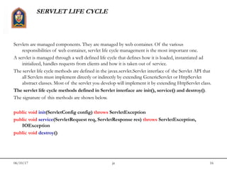 06/10/17 jit 16
SERVLET LIFE CYCLE
Servlets are managed components. They are managed by web container. Of the various
responsibilities of web container, servlet life cycle management is the most important one.
A servlet is managed through a well defined life cycle that defines how it is loaded, instantiated ad
initialized, handles requests from clients and how it is taken out of service.
The servlet life cycle methods are defined in the javax.servlet.Servlet interface of the Servlet API that
all Servlets must implement directly or indirectly by extending GenericServlet or HttpServlet
abstract classes. Most of the servlet you develop will implement it by extending HttpServlet class.
The servlet life cycle methods defined in Servlet interface are init(), service() and destroy().
The signature of this methods are shown below.
public void init(ServletConfig config) throws ServletException
public void service(ServletRequest req, ServletResponse res) throws ServletException,
IOException
public void destroy()
 