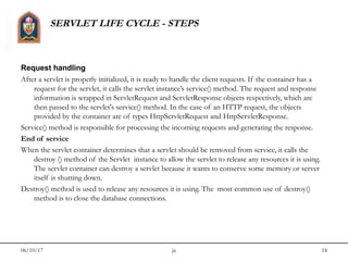 06/10/17 jit 18
SERVLET LIFE CYCLE - STEPS
Request handling
After a servlet is properly initialized, it is ready to handle the client requests. If the container has a
request for the servlet, it calls the servlet instance’s service() method. The request and response
information is wrapped in ServletRequest and ServletResponse objects respectively, which are
then passed to the servlet's service() method. In the case of an HTTP request, the objects
provided by the container are of types HttpServletRequest and HttpServletResponse.
Service() method is responsible for processing the incoming requests and generating the response.
End of service
When the servlet container determines that a servlet should be removed from service, it calls the
destroy () method of the Servlet  instance to allow the servlet to release any resources it is using.
The servlet container can destroy a servlet because it wants to conserve some memory or server
itself is shutting down.
Destroy() method is used to release any resources it is using. The  most common use of destroy()
method is to close the database connections.
 