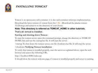 06/10/17 jit 23
INSTALLING TOMCAT
Tomcat is an opensource web container. it is also web container reference implementation.
Download the latest version of tomcat from this URL . Download the jakarta-tomcat-
5.0.28.tar.gz and extract it to the directory of your choice.
Note: This directory is referred as TOMCAT_HOME in other tutorials.
That’s all, tomcat is installed.
Starting and shutting down Tomcat
To start the tomcat server, open the command prompt, change the directory to TOMCAT
HOME/bin and run the startup.bat file. It will start the server.
>startup To shut down the tomcat server, run the shutdown.bat file. It will stop the server.
>shutdown Verifying Tomcat installation
To verify that tomcat is installed properly, start the server as explained above, open the web
browser and access the following URL.
http://localhost:8080/index.jsp
It should show the tomcat welcome page, if tomcat is installed properly and server is running.
 