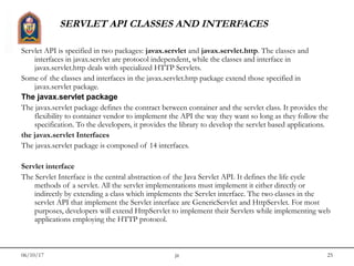 06/10/17 jit 25
SERVLET API CLASSES AND INTERFACES
Servlet API is specified in two packages: javax.servlet and javax.servlet.http. The classes and
interfaces in javax.servlet are protocol independent, while the classes and interface in
javax.servlet.http deals with specialized HTTP Servlets.
Some of the classes and interfaces in the javax.servlet.http package extend those specified in
javax.servlet package.
The javax.servlet package
The javax.servlet package defines the contract between container and the servlet class. It provides the
flexibility to container vendor to implement the API the way they want so long as they follow the
specification. To the developers, it provides the library to develop the servlet based applications.
the javax.servlet Interfaces
The javax.servlet package is composed of 14 interfaces.
Servlet interface
The Servlet Interface is the central abstraction of the Java Servlet API. It defines the life cycle
methods of a servlet. All the servlet implementations must implement it either directly or
indirectly by extending a class which implements the Servlet interface. The two classes in the
servlet API that implement the Servlet interface are GenericServlet and HttpServlet. For most
purposes, developers will extend HttpServlet to implement their Servlets while implementing web
applications employing the HTTP protocol.
 