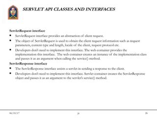 06/10/17 jit 26
SERVLET API CLASSES AND INTERFACES
ServletRequest interface
 ServletRequest interface provides an abstraction of client request. 
 The object of ServletRequest is used to obtain the client request information such as request
parameters, content type and length, locale of the client, request protocol etc.
 Developers don’t need to implement this interface. The web container provides the
implementation this interface.  The web container creates an instance of the implementation class
and passes it as an argument when calling the service() method.
ServletResponse interface
 The ServletResponse interface assists a servlet in sending a response to the client.
 Developers don’t need to implement this interface. Servlet container creates the ServletResponse
object and passes it as an argument to the servlet’s service() method.
 