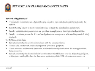 06/10/17 jit 27
SERVLET API CLASSES AND INTERFACES
ServletConfig interface
 The servlet container uses a ServletConfig object to pass initialization information to the
servlet.
 ServletConfig object is most commonly used to read the initialization parameters.
 Servlet intialialization parameters are specified in deployment descriptor (web.xml) file.
 Servlet container passes the ServletConfig object as an argument when calling servlet’s init()
method.
ServletContext interface
 ServletContext object is used to communicate with the servlet container.
 There is only one ServletContext object per web application (per JVM).
 This is initialized when the web application is started and destroyed only when the web application is
being shutdown.
 ServletContext object is most commonly used to obtain the MIME type of a file, dispatching a request,
writing to server’s log file, share the data across application, obtain URL references to resources etc
 