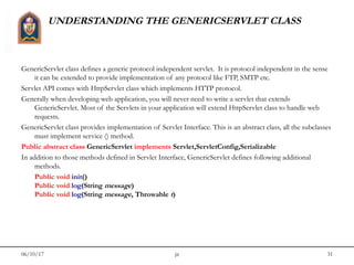 06/10/17 jit 31
UNDERSTANDING THE GENERICSERVLET CLASS
GenericServlet class defines a generic protocol independent servlet.  It is protocol independent in the sense
it can be extended to provide implementation of any protocol like FTP, SMTP etc. 
Servlet API comes with HttpServlet class which implements HTTP protocol. 
Generally when developing web application, you will never need to write a servlet that extends
GenericServlet. Most of the Servlets in your application will extend HttpServlet class to handle web
requests.
GenericServlet class provides implementation of Servlet Interface. This is an abstract class, all the subclasses
must implement service () method.
Public abstract class GenericServlet implements Servlet,ServletConfig,Serializable
In addition to those methods defined in Servlet Interface, GenericServlet defines following additional
methods.
Public void init()
Public void log(String message)
Public void log(String message, Throwable t)
 
