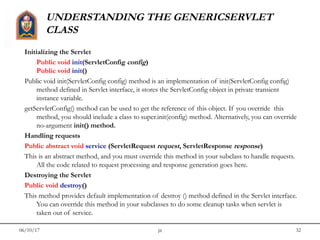 06/10/17 jit 32
UNDERSTANDING THE GENERICSERVLET
CLASS
Initializing the Servlet
Public void init(ServletConfig config)
Public void init()
Public void init(ServletConfig config) method is an implementation of init(ServletConfig config)
method defined in Servlet interface, it stores the ServletConfig object in private transient
instance variable. 
getServletConfig() method can be used to get the reference of this object. If you override  this
method, you should include a class to super.init(config) method. Alternatively, you can override
no-argument init() method.
Handling requests
Public abstract void service (ServletRequest request, ServletResponse response)
This is an abstract method, and you must override this method in your subclass to handle requests.
All the code related to request processing and response generation goes here.
Destroying the Servlet
Public void destroy()
This method provides default implementation of destroy () method defined in the Servlet interface.
You can override this method in your subclasses to do some cleanup tasks when servlet is
taken out of service.
 