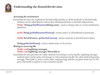 06/10/17 jit 33
Understanding the GenericServlet class
Accessing the environment
GenericServlet class also implements ServletConfig interface so all the methods of ServletConfig
interface can be called directly without first obtaining reference to ServletConfig instance.
Public  String getInitParameter(String name) : used to obtaing value of servlet initialization
parameter.
public String getInitParameterNames() : returns names of all initialization parameters.
Public ServletContext  getServletContext() : returns reference to ServletContext object.
String getServletName() : used to obtain name of the servlet.
Writing to server log file
Public void log(String message)
Public void log(String message, Throwable t)
GenericServlet class provides two utility methods for writing to server log file. log(String message)
method writes servlet name and message to web containers log file. the other method log(string
message, Throwable t), writes servlet name, string message and the exception stack trace of the
given Throwable exception to web containers log file.
 