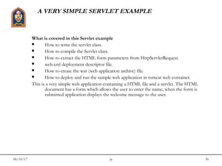 06/10/17 jit 36
A VERY SIMPLE SERVLET EXAMPLE
What is covered in this Servlet example
 How to write the servlet class.
 How to compile the Servlet class.
 How to extract the HTML form parameters from HttpServletRequest.
 web.xml deployment descriptor file.
 How to create the war (web application archive) file.
 How to deploy and run the sample web application in tomcat web container.
This is a very simple web application containing a HTML file and a servlet. The HTML
document has a form which allows the user to enter the name, when the form is
submitted application displays the welcome message to the user.
 
