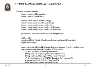 06/10/17 jit 38
A VERY SIMPLE SERVLET EXAMPLE
The welcome Servlet class
import java.io.IOException;
import java.io.PrintWriter;
import javax.servlet.ServletConfig;
import javax.servlet.ServletException;
import javax.servlet.http.HttpServlet;
import javax.servlet.http.HttpServletRequest;
import javax.servlet.http.HttpServletResponse;
public class WelcomeServlet extends HttpServlet {
@Override
public void init (ServletConfig config) throws ServletException {
super.init(config);
}
protected void doPost (HttpServletRequest request, HttpServletResponse
response) throws ServletException, IOException {
/* Get the value of form parameter */
String name = request.getParameter("name");
String welcomeMessage = "Welcome "+name;
/* Set the content type(MIME Type) of the response.*/
response.setContentType("text/html");
PrintWriter out = response.getWriter();
 