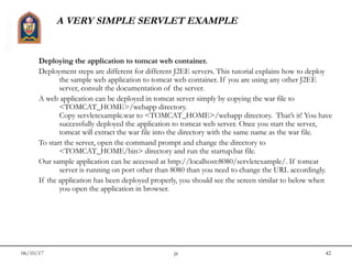 06/10/17 jit 42
A VERY SIMPLE SERVLET EXAMPLE
Deploying the application to tomcat web container.
Deployment steps are different for different J2EE servers. This tutorial explains how to deploy
the sample web application to tomcat web container. If you are using any other J2EE
server, consult the documentation of the server.
A web application can be deployed in tomcat server simply by copying the war file to
<TOMCAT_HOME>/webapp directory.
Copy servletexample.war to <TOMCAT_HOME>/webapp directory.  That’s it! You have
successfully deployed the application to tomcat web server. Once you start the server,
tomcat will extract the war file into the directory with the same name as the war file.
To start the server, open the command prompt and change the directory to
<TOMCAT_HOME/bin> directory and run the startup.bat file.
Our sample application can be accessed at http://localhost:8080/servletexample/. If tomcat
server is running on port other than 8080 than you need to change the URL accordingly.
If the application has been deployed properly, you should see the screen similar to below when
you open the application in browser.
 