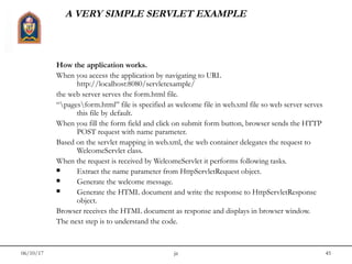 06/10/17 jit 45
A VERY SIMPLE SERVLET EXAMPLE
How the application works.
When you access the application by navigating to URL
http://localhost:8080/servletexample/
the web server serves the form.html file.
“pagesform.html” file is specified as welcome file in web.xml file so web server serves
this file by default.
When you fill the form field and click on submit form button, browser sends the HTTP
POST request with name parameter.
Based on the servlet mapping in web.xml, the web container delegates the request to
WelcomeServlet class.
When the request is received by WelcomeServlet it performs following tasks.
 Extract the name parameter from HttpServletRequest object.
 Generate the welcome message.
 Generate the HTML document and write the response to HttpServletResponse
object.
Browser receives the HTML document as response and displays in browser window.
The next step is to understand the code.
 