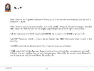 06/10/17 jit 8
HTTP
HTTP stands for HyperText Transport Protocol, and is the network protocol used over the web. It
runs over TCP/IP.
HTTP uses a request/response model.Client sends an HTTP request, then the server gives back the
HTTP response that the browser will display (depending on the content type of the answer).
If the response is an HTML file, then the HTML file is added to the HTTP response body.
An HTTP response includes : status code, the content-type (MIME type), and actual content of the
response.
A MIME type tells the browser what kind of data the response is holding.
URL stands for Uniform Resource Locator: starts with a protocol, then a server name, optionally
followed by a port number, then the path to the resource followed by the resource name. Parameters
may appear at the end, separated from the rest by a ? .
 