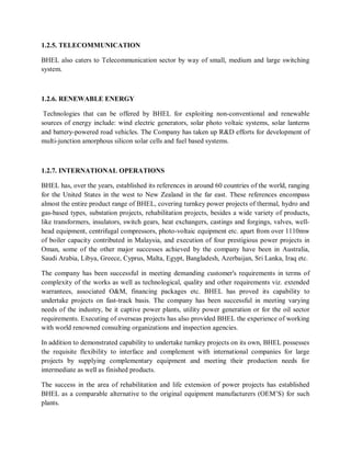 1.2.5. TELECOMMUNICATION 
BHEL also caters to Telecommunication sector by way of small, medium and large switching 
system. 
1.2.6. RENEWABLE ENERGY 
Technologies that can be offered by BHEL for exploiting non-conventional and renewable 
sources of energy include: wind electric generators, solar photo voltaic systems, solar lanterns 
and battery-powered road vehicles. The Company has taken up R&D efforts for development of 
multi-junction amorphous silicon solar cells and fuel based systems. 
1.2.7. INTERNATIONAL OPERATIONS 
BHEL has, over the years, established its references in around 60 countries of the world, ranging 
for the United States in the west to New Zealand in the far east. These references encompass 
almost the entire product range of BHEL, covering turnkey power projects of thermal, hydro and 
gas-based types, substation projects, rehabilitation projects, besides a wide variety of products, 
like transformers, insulators, switch gears, heat exchangers, castings and forgings, valves, well-head 
equipment, centrifugal compressors, photo-voltaic equipment etc. apart from over 1110mw 
of boiler capacity contributed in Malaysia, and execution of four prestigious power projects in 
Oman, some of the other major successes achieved by the company have been in Australia, 
Saudi Arabia, Libya, Greece, Cyprus, Malta, Egypt, Bangladesh, Azerbaijan, Sri Lanka, Iraq etc. 
The company has been successful in meeting demanding customer's requirements in terms of 
complexity of the works as well as technological, quality and other requirements viz. extended 
warrantees, associated O&M, financing packages etc. BHEL has proved its capability to 
undertake projects on fast-track basis. The company has been successful in meeting varying 
needs of the industry, be it captive power plants, utility power generation or for the oil sector 
requirements. Executing of overseas projects has also provided BHEL the experience of working 
with world renowned consulting organizations and inspection agencies. 
In addition to demonstrated capability to undertake turnkey projects on its own, BHEL possesses 
the requisite flexibility to interface and complement with international companies for large 
projects by supplying complementary equipment and meeting their production needs for 
intermediate as well as finished products. 
The success in the area of rehabilitation and life extension of power projects has established 
BHEL as a comparable alternative to the original equipment manufacturers (OEM’S) for such 
plants. 
 