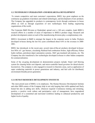 1.3. TECHNOLOGY UPGRADATION AND RESEARCH & DEVELOPMENT 
To remain competitive and meet customers' expectations, BHEL lays great emphasis on the 
continuous up gradation of products and related technologies, and development of new products. 
The Company has upgraded its products to contemporary levels through continuous in house 
efforts as well as through acquisition of new technologies from leading engineering 
organizations of the world. 
The Corporate R&D Division at Hyderabad, spread over a 140 acre complex, leads BHEL's 
research efforts in a number of areas of importance to BHEL's product range. Research and 
product development centers at each of the manufacturing divisions play a complementary role. 
BHEL's Investment in R&D is amongst the largest in the corporate sector in India. Products 
developed in-house during the last five years contributed about 8.6% to the revenues in 2000- 
2001. 
BHEL has introduced, in the recent past, several state-of-the-art products developed in-house: 
low-NOx oil / gas burners, circulating fluidized bed combustion boilers, high-efficiency Pelton 
hydro turbines, petroleum depot automation systems, 36kV gas-insulated sub-stations, etc. The 
Company has also transferred a few technologies developed in-house to other Indian companies 
for commercialization. 
Some of the on-going development & demonstration projects include: Smart wall blowing 
system for cleaning boiler soot deposits, and micro-controller based governor for diesel-electric 
locomotives. The company is also engaged in research in futuristic areas, such as application of 
super conducting materials in power generations and industry, and fuel cells for distributed, 
environment-friendly power generation. 
1.3.1 HUMAN RESOURCE DEVELOPMENT INSTITUTE 
The most prized asset of BHEL is its employees. The Human Resource Development Institute 
and other HRD centers of the Company help in not only keeping their skills updated and finely 
honed but also in adding new skills, whenever required .Continuous training and retraining, 
positive, a positive work culture and participative style of management, have engendered 
development of a committed and motivated workforce leading to enhanced productivity and 
higher levels of quality. 
 