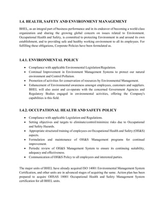 1.4. HEALTH, SAFETY AND ENVIRONMENT MANAGEMENT 
BHEL, as an integral part of business performance and in its endeavor of becoming a world-class 
organization and sharing the growing global concern on issues related to Environment. 
Occupational Health and Safety, is committed to protecting Environment in and around its own 
establishment, and to providing safe and healthy working environment to all its employees. For 
fulfilling these obligations, Corporate Policies have been formulated as. 
1.4.1. ENVIRONMENTAL POLICY 
 Compliance with applicable Environmental Legislation/Regulation. 
 Continual Improvement in Environment Management Systems to protect our natural 
environment and Control Pollution. 
 Promotion of activities for conservation of resources by Environmental Management. 
 Enhancement of Environmental awareness amongst employees, customers and suppliers. 
BHEL will also assist and co-operate with the concerned Government Agencies and 
Regulatory Bodies engaged in environmental activities, offering the Company's 
capabilities is this field. 
1.4.2. OCCUPATIONAL HEALTH AND SAFETY POLICY 
 Compliance with applicable Legislation and Regulations. 
 Setting objectives and targets to eliminate/control/minimize risks due to Occupational 
and Safety Hazards. 
 Appropriate structured training of employees on Occupational Health and Safety (OH&S) 
aspects. 
 Formulation and maintenance of OH&S Management programs for continual 
improvement. 
 Periodic review of OH&S Management System to ensure its continuing suitability, 
adequacy and effectiveness. 
 Communication of OH&S Policy to all employees and interested parties. 
The major units of BHEL have already acquired ISO 14001 Environmental Management System 
Certification, and other units are in advanced stages of acquiring the same. Action plan has been 
prepared to acquire OHSAS 18001 Occupational Health and Safety Management System 
certification for all BHEL units. 
 