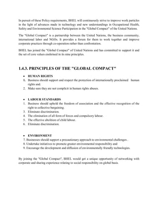 In pursuit of these Policy requirements, BHEL will continuously strive to improve work particles 
in the light of advances made in technology and new understandings in Occupational Health, 
Safety and Environmental Science Participation in the "Global Compact" of the United Nations. 
The "Global Compact" is a partnership between the United Nations, the business community, 
international labor and NGOs. It provides a forum for them to work together and improve 
corporate practices through co-operation rather than confrontation. 
BHEL has joined the "Global Compact" of United Nations and has committed to support it and 
the set of core values enshrined in its nine principles. 
1.4.3. PRINCIPLES OF THE "GLOBAL COMPACT" 
 HUMAN RIGHTS 
1. Business should support and respect the protection of internationally proclaimed human 
rights and. 
2. Make sure they are not complicit in human rights abuses. 
 LABOUR STANDARDS 
1. Business should uphold the freedom of association and the effective recognition of the 
right to collective bargaining. 
3. Eliminate discrimination. 
4. The elimination of all form of forces and compulsory labour. 
5. The effective abolition of child labour. 
6. Eliminate discrimination. 
 ENVIRONMENT 
7. Businesses should support a precautionary approach to environmental challenges . 
8. Undertake initiatives to promote greater environmental responsibility and 
9. Encourage the development and diffusion of environmentally friendly technologies. 
By joining the "Global Compact", BHEL would get a unique opportunity of networking with 
corporate and sharing experience relating to social responsibility on global basis. 
 