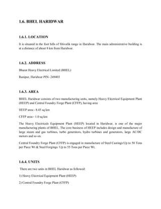 1.6. BHEL HARIDWAR 
1.6.1. LOCATION 
It is situated in the foot hills of Shivalik range in Haridwar. The main administrative building is 
at a distance of about 8 km from Haridwar. 
1.6.2. ADDRESS 
Bharat Heavy Electrical Limited (BHEL) 
Ranipur, Haridwar PIN- 249403 
1.6.3. AREA 
BHEL Haridwar consists of two manufacturing units, namely Heavy Electrical Equipment Plant 
(HEEP) and Central Foundry Forge Plant (CFFP), having area 
HEEP area:- 8.45 sq km 
CFFP area:- 1.0 sq km 
The Heavy Electricals Equipment Plant (HEEP) located in Haridwar, is one of the major 
manufacturing plants of BHEL. The core business of HEEP includes design and manufacture of 
large steam and gas turbines, turbo generators, hydro turbines and generators, large AC/DC 
motors and so on. 
Central Foundry Forge Plant (CFFP) is engaged in manufacture of Steel Castings:Up to 50 Tons 
per Piece Wt & Steel Forgings: Up to 55 Tons per Piece Wt. 
1.6.4. UNITS 
There are two units in BHEL Haridwar as followed: 
1) Heavy Electrical Equipment Plant (HEEP) 
2) Central Foundry Forge Plant (CFFP) 
 