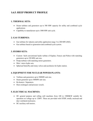 1.6.5. HEEP PRODUCT PROFILE 
1. THERMAL SETS: 
 Steam turbines and generators up to 500 MW capacity for utility and combined cycle 
applications 
 Capability to manufacture up to 1000 MW unit cycle. 
2. GAS TURBINES: 
 Gas turbines for industry and utility application range 3 to 200 MW (ISO). 
 Gas turbines based co-generation and combined cycle system. 
3. HYDRO SETS: 
 Custom– built conventional hydro turbine of Kaplan, Francis and Pelton with matching 
generators up to 250 MW unit size. 
 Pump turbines with matching motor-generators. 
 Mini / micro hydro sets. 
 Spherical butterfly and rotary valves and auxiliaries for hydro station. 
4. EQUIPMENT FOR NUCLEAR POWER PLANTS: 
 Turbines and generators up to 500MW unit size. 
 Steam generator up to 500MW unit size. 
 Re-heaters / Separators. 
 Heat exchangers and pressure vessels. 
5. ELECTRICAL MACHINES: 
 DC general purpose and rolling mill machines from 100 to 19000KW suitable for 
operation on voltage up to 1200V. These are provided with STDP, totally enclosed and 
duct ventilated enclosures. 
 DC auxiliary mill motors. 
 