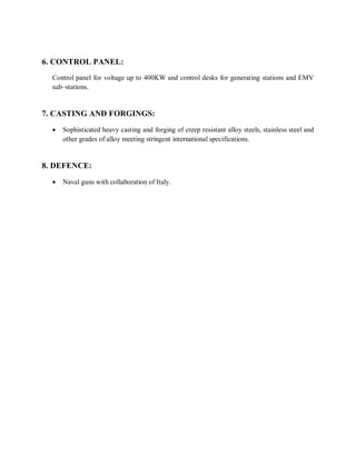 6. CONTROL PANEL: 
Control panel for voltage up to 400KW and control desks for generating stations and EMV 
sub–stations. 
7. CASTING AND FORGINGS: 
 Sophisticated heavy casting and forging of creep resistant alloy steels, stainless steel and 
other grades of alloy meeting stringent international specifications. 
8. DEFENCE: 
 Naval guns with collaboration of Italy. 
 