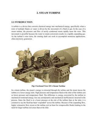 2. STEAM TURBINE 
2.1 INTRODUCTION 
A turbine is a device that converts chemical energy into mechanical energy, specifically when a 
rotor of multiple blades or vanes is driven by the movement of a fluid or gas. In the case of a 
steam turbine, the pressure and flow of newly condensed steam rapidly turns the rotor. This 
movement is possible because the water to steam conversion results in a rapidly expanding gas. 
As the turbine’s rotor turns, the rotating shaft can work to accomplish numerous applications, 
often electricity generation. 
Fig.1 Sectional View Of A Steam Turbine 
In a steam turbine, the steam’s energy is extracted through the turbine and the steam leaves the 
turbine at a lower energy state. High pressure and temperature fluid at the inlet of the turbine exit 
as lower pressure and temperature fluid. The difference is energy converted by the turbine to 
mechanical rotational energy, less any aerodynamic and mechanical inefficiencies incurred in the 
process. Since the fluid is at a lower pressure at the exit of the turbine than at the inlet, it is 
common to say the fluid has been “expanded” across the turbine. Because of the expanding flow, 
higher volumetric flow occurs at the turbine exit (at least for compressible fluids) leading to the 
need for larger turbine exit areas than at the inlet. 
 