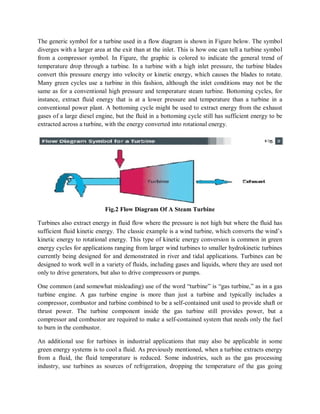 The generic symbol for a turbine used in a flow diagram is shown in Figure below. The symbol 
diverges with a larger area at the exit than at the inlet. This is how one can tell a turbine symbol 
from a compressor symbol. In Figure, the graphic is colored to indicate the general trend of 
temperature drop through a turbine. In a turbine with a high inlet pressure, the turbine blades 
convert this pressure energy into velocity or kinetic energy, which causes the blades to rotate. 
Many green cycles use a turbine in this fashion, although the inlet conditions may not be the 
same as for a conventional high pressure and temperature steam turbine. Bottoming cycles, for 
instance, extract fluid energy that is at a lower pressure and temperature than a turbine in a 
conventional power plant. A bottoming cycle might be used to extract energy from the exhaust 
gases of a large diesel engine, but the fluid in a bottoming cycle still has sufficient energy to be 
extracted across a turbine, with the energy converted into rotational energy. 
Fig.2 Flow Diagram Of A Steam Turbine 
Turbines also extract energy in fluid flow where the pressure is not high but where the fluid has 
sufficient fluid kinetic energy. The classic example is a wind turbine, which converts the wind’s 
kinetic energy to rotational energy. This type of kinetic energy conversion is common in green 
energy cycles for applications ranging from larger wind turbines to smaller hydrokinetic turbines 
currently being designed for and demonstrated in river and tidal applications. Turbines can be 
designed to work well in a variety of fluids, including gases and liquids, where they are used not 
only to drive generators, but also to drive compressors or pumps. 
One common (and somewhat misleading) use of the word “turbine” is “gas turbine,” as in a gas 
turbine engine. A gas turbine engine is more than just a turbine and typically includes a 
compressor, combustor and turbine combined to be a self-contained unit used to provide shaft or 
thrust power. The turbine component inside the gas turbine still provides power, but a 
compressor and combustor are required to make a self-contained system that needs only the fuel 
to burn in the combustor. 
An additional use for turbines in industrial applications that may also be applicable in some 
green energy systems is to cool a fluid. As previously mentioned, when a turbine extracts energy 
from a fluid, the fluid temperature is reduced. Some industries, such as the gas processing 
industry, use turbines as sources of refrigeration, dropping the temperature of the gas going 
 
