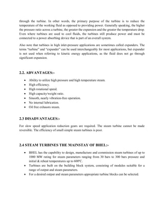 through the turbine. In other words, the primary purpose of the turbine is to reduce the 
temperature of the working fluid as opposed to providing power. Generally speaking, the higher 
the pressure ratio across a turbine, the greater the expansion and the greater the temperature drop. 
Even where turbines are used to cool fluids, the turbines still produce power and must be 
connected to a power absorbing device that is part of an overall system. 
Also note that turbines in high inlet-pressure applications are sometimes called expanders. The 
terms “turbine” and “expander” can be used interchangeably for most applications, but expander 
is not used when referring to kinetic energy applications, as the fluid does not go through 
significant expansion. 
2.2. ADVANTAGES:- 
 Ability to utilize high pressure and high temperature steam. 
 High efficiency. 
 High rotational speed. 
 High capacity/weight ratio. 
 Smooth, nearly vibration-free operation. 
 No internal lubrication. 
 Oil free exhausts steam. 
2.3 DISADVANTAGES:- 
For slow speed application reduction gears are required. The steam turbine cannot be made 
reversible. The efficiency of small simple steam turbines is poor. 
2.4 STEAM TURBINES THE MAINSTAY OF BHEL:- 
 BHEL has the capability to design, manufacture and commission steam turbines of up to 
1000 MW rating for steam parameters ranging from 30 bars to 300 bars pressure and 
initial & reheat temperatures up to 600ºC. 
 Turbines are built on the building block system, consisting of modules suitable for a 
range of output and steam parameters. 
 For a desired output and steam parameters appropriate turbine blocks can be selected. 
 