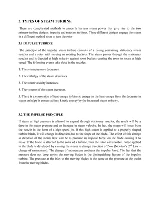 3. TYPES OF STEAM TURBINE 
There are complicated methods to properly harness steam power that give rise to the two 
primary turbine designs: impulse and reaction turbines. These different designs engage the steam 
in a different method so as to turn the rotor 
3.1 IMPULSE TURBINE 
The principle of the impulse steam turbine consists of a casing containing stationary steam 
nozzles and a rotor with moving or rotating buckets. The steam passes through the stationary 
nozzles and is directed at high velocity against rotor buckets causing the rotor to rotate at high 
speed. The following events take place in the nozzles: 
1. The steam pressure decreases. 
2. The enthalpy of the steam decreases. 
3. The steam velocity increases. 
4. The volume of the steam increases. 
5. There is a conversion of heat energy to kinetic energy as the heat energy from the decrease in 
steam enthalpy is converted into kinetic energy by the increased steam velocity. 
3.2 THE IMPULSE PRINCIPLE 
If steam at high pressure is allowed to expand through stationary nozzles, the result will be a 
drop in the steam pressure and an increase in steam velocity. In fact, the steam will issue from 
the nozzle in the form of a high-speed jet. If this high steam is applied to a properly shaped 
turbine blade, it will change in direction due to the shape of the blade. The effect of this change 
in direction of the steam flow will be to produce an impulse force, on the blade causing it to 
move. If the blade is attached to the rotor of a turbine, then the rotor will revolve. Force applied 
to the blade is developed by causing the steam to change direction of flow (Newton’s 2nd Law – 
change of momentum). The change of momentum produces the impulse force. The fact that the 
pressure does not drop across the moving blades is the distinguishing feature of the impulse 
turbine. The pressure at the inlet to the moving blades is the same as the pressure at the outlet 
from the moving blades. 
 