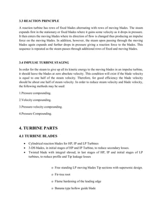 3.3 REACTION PRINCIPLE 
A reaction turbine has rows of fixed blades alternating with rows of moving blades. The steam 
expands first in the stationary or fixed blades where it gains some velocity as it drops in pressure. 
It then enters the moving blades where its direction of flow is changed thus producing an impulse 
force on the moving blades. In addition, however, the steam upon passing through the moving 
blades again expands and further drops in pressure giving a reaction force to the blades. This 
sequence is repeated as the steam passes through additional rows of fixed and moving blades. 
3.4 IMPULSE TURBINE STAGING 
In order for the steam to give up all its kinetic energy to the moving blades in an impulse turbine, 
it should leave the blades at zero absolute velocity. This condition will exist if the blade velocity 
is equal to one half of the steam velocity. Therefore, for good efficiency the blade velocity 
should be about one half of steam velocity. In order to reduce steam velocity and blade velocity, 
the following methods may be used: 
1.Pressure compounding. 
2.Velocity compounding. 
3.Pressure-velocity compounding. 
4.Pressure Compounding. 
4. TURBINE PARTS 
4.1 TURBINE BLADES 
 Cylindrical reaction blades for HP, IP and LP Turbines 
 3-DS blades, in initial stages of HP and IP Turbine, to reduce secondary losses. 
 Twisted blade with integral shroud, in last stages of HP, IP and initial stages of LP 
turbines, to reduce profile and Tip leakage losses 
o Free standing LP moving blades Tip sections with supersonic design. 
o Fir-tree root 
o Flame hardening of the leading edge 
o Banana type hollow guide blade 
 