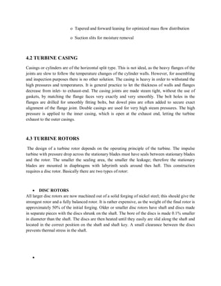o Tapered and forward leaning for optimized mass flow distribution 
o Suction slits for moisture removal 
4.2 TURBINE CASING 
Casings or cylinders are of the horizontal split type. This is not ideal, as the heavy flanges of the 
joints are slow to follow the temperature changes of the cylinder walls. However, for assembling 
and inspection purposes there is no other solution. The casing is heavy in order to withstand the 
high pressures and temperatures. It is general practice to let the thickness of walls and flanges 
decrease from inlet- to exhaust-end. The casing joints are made steam tight, without the use of 
gaskets, by matching the flange faces very exactly and very smoothly. The bolt holes in the 
flanges are drilled for smoothly fitting bolts, but dowel pins are often added to secure exact 
alignment of the flange joint. Double casings are used for very high steam pressures. The high 
pressure is applied to the inner casing, which is open at the exhaust end, letting the turbine 
exhaust to the outer casings. 
4.3 TURBINE ROTORS 
The design of a turbine rotor depends on the operating principle of the turbine. The impulse 
turbine with pressure drop across the stationary blades must have seals between stationary blades 
and the rotor. The smaller the sealing area, the smaller the leakage; therefore the stationary 
blades are mounted in diaphragms with labyrinth seals around thes haft. This construction 
requires a disc rotor. Basically there are two types of rotor: 
 DISC ROTORS 
All larger disc rotors are now machined out of a solid forging of nickel steel; this should give the 
strongest rotor and a fully balanced rotor. It is rather expensive, as the weight of the final rotor is 
approximately 50% of the initial forging. Older or smaller disc rotors have shaft and discs made 
in separate pieces with the discs shrunk on the shaft. The bore of the discs is made 0.1% smaller 
in diameter than the shaft. The discs are then heated until they easily are slid along the shaft and 
located in the correct position on the shaft and shaft key. A small clearance between the discs 
prevents thermal stress in the shaft. 
 
 