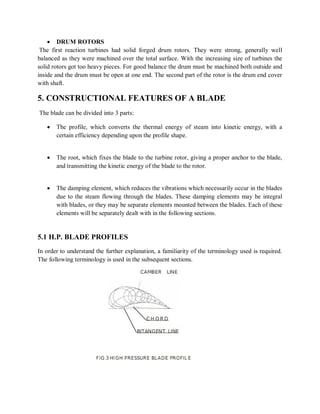  DRUM ROTORS 
The first reaction turbines had solid forged drum rotors. They were strong, generally well 
balanced as they were machined over the total surface. With the increasing size of turbines the 
solid rotors got too heavy pieces. For good balance the drum must be machined both outside and 
inside and the drum must be open at one end. The second part of the rotor is the drum end cover 
with shaft. 
5. CONSTRUCTIONAL FEATURES OF A BLADE 
The blade can be divided into 3 parts: 
 The profile, which converts the thermal energy of steam into kinetic energy, with a 
certain efficiency depending upon the profile shape. 
 The root, which fixes the blade to the turbine rotor, giving a proper anchor to the blade, 
and transmitting the kinetic energy of the blade to the rotor. 
 The damping element, which reduces the vibrations which necessarily occur in the blades 
due to the steam flowing through the blades. These damping elements may be integral 
with blades, or they may be separate elements mounted between the blades. Each of these 
elements will be separately dealt with in the following sections. 
5.1 H.P. BLADE PROFILES 
In order to understand the further explanation, a familiarity of the terminology used is required. 
The following terminology is used in the subsequent sections. 
 