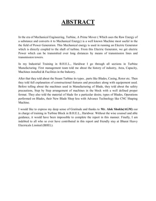 ABSTRACT 
In the era of Mechanical Engineering, Turbine, A Prime Mover ( Which uses the Raw Energy of 
a substance and converts it to Mechanical Energy) is a well known Machine most useful in the 
the field of Power Generation. This Mechanical energy is used in running an Electric Generator 
which is directly coupled to the shaft of turbine. From this Electric Generator, we get electric 
Power which can be transmitted over long distances by means of transmission lines and 
transmission towers. 
In my Industrial Training in B.H.E.L., Haridwar I go through all sections in Turbine 
Manufacturing. First management team told me about the history of industry, Area, Capacity, 
Machines installed & Facilities in the Industry. 
After that they told about the Steam Turbine its types , parts like Blades, Casing, Rotor etc. Then 
they told full explanation of constructional features and procedure along with equipement used. 
Before telling about the machines used in Manufacturing of Blade, they told about the safety 
precautions, Step by Step arrangement of machines in the block with a well defined proper 
format. They also told the material of blade for a particular desire, types of Blades, Operations 
performed on Blades, their New Blade Shop less with Advance Technology like CNC Shaping 
Machine. 
I would like to express my deep sense of Gratitude and thanks to Mr. Alok Shukla(AGM) our 
in charge of training in Turbine Block in B.H.E.L., Haridwar. Without the wise counsel and able 
guidance, it would have been impossible to complete the report in this manner. Finally, I am 
indebted to all who so ever have contributed in this report and friendly stay at Bharat Heavy 
Electricals Limited (BHEL). 
 