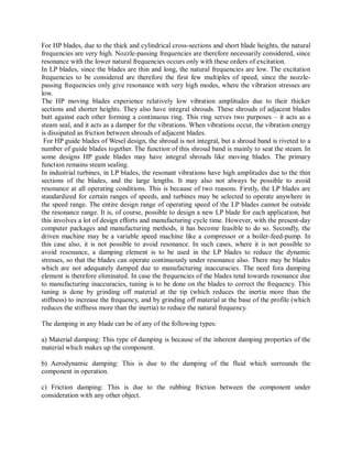 For HP blades, due to the thick and cylindrical cross-sections and short blade heights, the natural 
frequencies are very high. Nozzle-passing frequencies are therefore necessarily considered, since 
resonance with the lower natural frequencies occurs only with these orders of excitation. 
In LP blades, since the blades are thin and long, the natural frequencies are low. The excitation 
frequencies to be considered are therefore the first few multiples of speed, since the nozzle-passing 
frequencies only give resonance with very high modes, where the vibration stresses are 
low. 
The HP moving blades experience relatively low vibration amplitudes due to their thicker 
sections and shorter heights. They also have integral shrouds. These shrouds of adjacent blades 
butt against each other forming a continuous ring. This ring serves two purposes – it acts as a 
steam seal, and it acts as a damper for the vibrations. When vibrations occur, the vibration energy 
is dissipated as friction between shrouds of adjacent blades. 
For HP guide blades of Wesel design, the shroud is not integral, but a shroud band is riveted to a 
number of guide blades together. The function of this shroud band is mainly to seat the steam. In 
some designs HP guide blades may have integral shrouds like moving blades. The primary 
function remains steam sealing. 
In industrial turbines, in LP blades, the resonant vibrations have high amplitudes due to the thin 
sections of the blades, and the large lengths. It may also not always be possible to avoid 
resonance at all operating conditions. This is because of two reasons. Firstly, the LP blades are 
standardized for certain ranges of speeds, and turbines may be selected to operate anywhere in 
the speed range. The entire design range of operating speed of the LP blades cannot be outside 
the resonance range. It is, of course, possible to design a new LP blade for each application, but 
this involves a lot of design efforts and manufacturing cycle time. However, with the present-day 
computer packages and manufacturing methods, it has become feasible to do so. Secondly, the 
driven machine may be a variable speed machine like a compressor or a boiler-feed-pump. In 
this case also, it is not possible to avoid resonance. In such cases, where it is not possible to 
avoid resonance, a damping element is to be used in the LP blades to reduce the dynamic 
stresses, so that the blades can operate continuously under resonance also. There may be blades 
which are not adequately damped due to manufacturing inaccuracies. The need fora damping 
element is therefore eliminated. In case the frequencies of the blades tend towards resonance due 
to manufacturing inaccuracies, tuning is to be done on the blades to correct the frequency. This 
tuning is done by grinding off material at the tip (which reduces the inertia more than the 
stiffness) to increase the frequency, and by grinding off material at the base of the profile (which 
reduces the stiffness more than the inertia) to reduce the natural frequency. 
The damping in any blade can be of any of the following types: 
a) Material damping: This type of damping is because of the inherent damping properties of the 
material which makes up the component. 
b) Aerodynamic damping: This is due to the damping of the fluid which surrounds the 
component in operation. 
c) Friction damping: This is due to the rubbing friction between the component under 
consideration with any other object. 
 