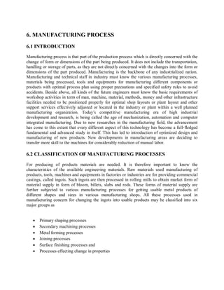 6. MANUFACTURING PROCESS 
6.1 INTRODUCTION 
Manufacturing process is that part of the production process which is directly concerned with the 
change of form or dimensions of the part being produced. It does not include the transportation, 
handling or storage of parts, as they are not directly concerned with the changes into the form or 
dimensions of the part produced. Manufacturing is the backbone of any industrialized nation. 
Manufacturing and technical staff in industry must know the various manufacturing processes, 
materials being processed, tools and equipments for manufacturing different components or 
products with optimal process plan using proper precautions and specified safety rules to avoid 
accidents. Beside above, all kinds of the future engineers must know the basic requirements of 
workshop activities in term of man, machine, material, methods, money and other infrastructure 
facilities needed to be positioned properly for optimal shop layouts or plant layout and other 
support services effectively adjusted or located in the industry or plant within a well planned 
manufacturing organization. Today’s competitive manufacturing era of high industrial 
development and research, is being called the age of mechanization, automation and computer 
integrated manufacturing. Due to new researches in the manufacturing field, the advancement 
has come to this extent that every different aspect of this technology has become a full-fledged 
fundamental and advanced study in itself. This has led to introduction of optimized design and 
manufacturing of new products. New developments in manufacturing areas are deciding to 
transfer more skill to the machines for considerably reduction of manual labor. 
6.2 CLASSIFICATION OF MANUFACTURING PROCESSES 
For producing of products materials are needed. It is therefore important to know the 
characteristics of the available engineering materials. Raw materials used manufacturing of 
products, tools, machines and equipments in factories or industries are for providing commercial 
castings, called ingots. Such ingots are then processed in rolling mills to obtain market form of 
material supply in form of bloom, billets, slabs and rods. These forms of material supply are 
further subjected to various manufacturing processes for getting usable metal products of 
different shapes and sizes in various manufacturing shops. All these processes used in 
manufacturing concern for changing the ingots into usable products may be classified into six 
major groups as 
 Primary shaping processes 
 Secondary machining processes 
 Metal forming processes 
 Joining processes 
 Surface finishing processes and 
 Processes effecting change in properties 
 