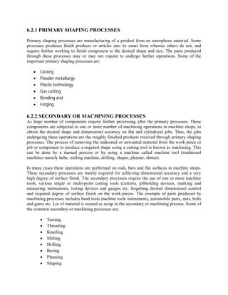 6.2.1 PRIMARY SHAPING PROCESSES 
Primary shaping processes are manufacturing of a product from an amorphous material. Some 
processes produces finish products or articles into its usual form whereas others do not, and 
require further working to finish component to the desired shape and size. The parts produced 
through these processes may or may not require to undergo further operations. Some of the 
important primary shaping processes are: 
 Casting 
 Powder metallurgy 
 Plastic technology 
 Gas cutting 
 Bending and 
 Forging 
6.2.2 SECONDARY OR MACHINING PROCESSES 
As large number of components require further processing after the primary processes. These 
components are subjected to one or more number of machining operations in machine shops, to 
obtain the desired shape and dimensional accuracy on flat and cylindrical jobs. Thus, the jobs 
undergoing these operations are the roughly finished products received through primary shaping 
processes. The process of removing the undesired or unwanted material from the work-piece or 
job or component to produce a required shape using a cutting tool is known as machining. This 
can be done by a manual process or by using a machine called machine tool (traditional 
machines namely lathe, milling machine, drilling, shaper, planner, slotter). 
In many cases these operations are performed on rods, bars and flat surfaces in machine shops. 
These secondary processes are mainly required for achieving dimensional accuracy and a very 
high degree of surface finish. The secondary processes require the use of one or more machine 
tools, various single or multi-point cutting tools (cutters), jobholding devices, marking and 
measuring instruments, testing devices and gauges etc. forgetting desired dimensional control 
and required degree of surface finish on the work-pieces. The example of parts produced by 
machining processes includes hand tools machine tools instruments, automobile parts, nuts, bolts 
and gears etc. Lot of material is wasted as scrap in the secondary or machining process. Some of 
the common secondary or machining processes are: 
 Turning 
 Threading 
 Knurling 
 Milling 
 Drilling 
 Boring 
 Planning 
 Shaping 
 