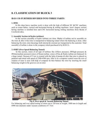 8. CLASSIFICATION OF BLOCK 3 
BAY-1 IS FURTHER DIVIDED INTO THREE PARTS 
1. HMS 
In this shop heavy machine work is done with the help of different NC &CNC machines 
such as center lathes, vertical and horizontal boring & milling machines. Asia’s largest vertical 
boring machine is installed here and CNC horizontal boring milling machines from Skoda of 
Czechoslovakia. 
2. Assembly Section (of hydro turbines) 
In this section assembly of hydro turbines are done. Blades of turbine are1st assemble on 
the rotor & after it this rotor is transported to balancing tunnel where the balancing is done. After 
balancing the rotor, rotor &casings both internal & external are transported to the customer. Total 
assembly of turbine is done in the company which purchased it by B.H.E.L. 
3. OSBT (Over Speed Balancing Tunnel) 
In this section, rotors of all type of turbines like LP(low pressure), HP(high pressure) & 
IP(Intermediate pressure) rotors of Steam turbine ,rotors of Gas & Hydro turbine are balanced .In 
a large tunnel, Vacuum of 2 torr is created with the help of pumps & after that rotor is placed on 
pedestal and rotted with speed of 2500-4500 rpm. After it in a computer control room the axis of 
rotation of rotor is seen with help of computer & then balance the rotor by inserting the small 
balancing weight in the grooves cut on rotor. 
Fig 4: Over speed & Vacuum Balancing Tunnel 
For balancing and over speed testing of rotors up to 320 tons in weight, 1800 mm in length and 
6900 mm diameter under vacuum conditions of 1 Torr. 
 