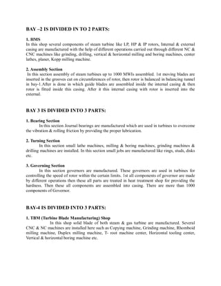 BAY –2 IS DIVIDED IN TO 2 PARTS: 
1. HMS 
In this shop several components of steam turbine like LP, HP & IP rotors, Internal & external 
casing are manufactured with the help of different operations carried out through different NC & 
CNC machines like grinding, drilling, vertical & horizontal milling and boring machines, center 
lathes, planer, Kopp milling machine. 
2. Assembly Section 
In this section assembly of steam turbines up to 1000 MWIs assembled. 1st moving blades are 
inserted in the grooves cut on circumferences of rotor, then rotor is balanced in balancing tunnel 
in bay-1.After is done in which guide blades are assembled inside the internal casing & then 
rotor is fitted inside this casing. After it this internal casing with rotor is inserted into the 
external. 
BAY 3 IS DIVIDED INTO 3 PARTS: 
1. Bearing Section 
In this section Journal bearings are manufactured which are used in turbines to overcome 
the vibration & rolling friction by providing the proper lubrication. 
2. Turning Section 
In this section small lathe machines, milling & boring machines, grinding machines & 
drilling machines are installed. In this section small jobs are manufactured like rings, studs, disks 
etc. 
3. Governing Section 
In this section governors are manufactured. These governors are used in turbines for 
controlling the speed of rotor within the certain limits. 1st all components of governor are made 
by different operations then these all parts are treated in heat treatment shop for providing the 
hardness. Then these all components are assembled into casing. There are more than 1000 
components of Governor. 
BAY-4 IS DIVIDED INTO 3 PARTS: 
1. TBM (Turbine Blade Manufacturing) Shop 
In this shop solid blade of both steam & gas turbine are manufactured. Several 
CNC & NC machines are installed here such as Copying machine, Grinding machine, Rhomboid 
milling machine, Duplex milling machine, T- root machine center, Horizontal tooling center, 
Vertical & horizontal boring machine etc. 
 