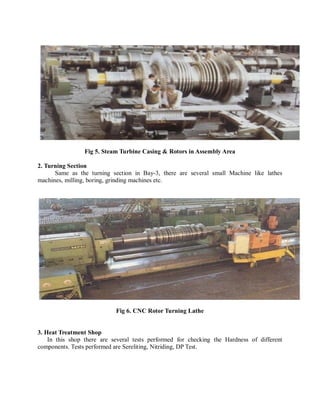 Fig 5. Steam Turbine Casing & Rotors in Assembly Area 
2. Turning Section 
Same as the turning section in Bay-3, there are several small Machine like lathes 
machines, milling, boring, grinding machines etc. 
Fig 6. CNC Rotor Turning Lathe 
3. Heat Treatment Shop 
In this shop there are several tests performed for checking the Hardness of different 
components. Tests performed are Sereliting, Nitriding, DP Test. 
 