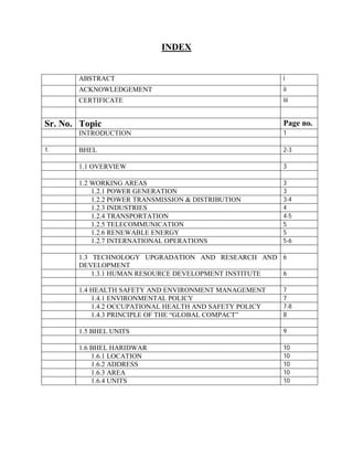 INDEX 
ABSTRACT i 
ACKNOWLEDGEMENT ii 
CERTIFICATE iii 
Sr. No. Topic Page no. 
INTRODUCTION 1 
1. BHEL 2-3 
1.1 OVERVIEW 3 
1.2 WORKING AREAS 3 
1.2.1 POWER GENERATION 3 
1.2.2 POWER TRANSMISSION & DISTRIBUTION 3-4 
1.2.3 INDUSTRIES 4 
1.2.4 TRANSPORTATION 4-5 
1.2.5 TELECOMMUNICATION 5 
1.2.6 RENEWABLE ENERGY 5 
1.2.7 INTERNATIONAL OPERATIONS 5-6 
1.3 TECHNOLOGY UPGRADATION AND RESEARCH AND 
DEVELOPMENT 
6 
1.3.1 HUMAN RESOURCE DEVELOPMENT INSTITUTE 6 
1.4 HEALTH SAFETY AND ENVIRONMENT MANAGEMENT 7 
1.4.1 ENVIRONMENTAL POLICY 7 
1.4.2 OCCUPATIONAL HEALTH AND SAFETY POLICY 7-8 
1.4.3 PRINCIPLE OF THE “GLOBAL COMPACT” 8 
1.5 BHEL UNITS 9 
1.6 BHEL HARIDWAR 10 
1.6.1 LOCATION 10 
1.6.2 ADDRESS 10 
1.6.3 AREA 10 
1.6.4 UNITS 10 
 