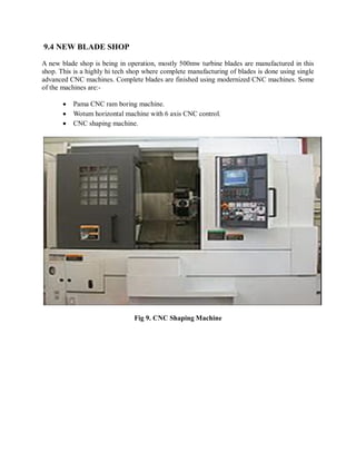 9.4 NEW BLADE SHOP 
A new blade shop is being in operation, mostly 500mw turbine blades are manufactured in this 
shop. This is a highly hi tech shop where complete manufacturing of blades is done using single 
advanced CNC machines. Complete blades are finished using modernized CNC machines. Some 
of the machines are:- 
 Pama CNC ram boring machine. 
 Wotum horizontal machine with 6 axis CNC control. 
 CNC shaping machine. 
Fig 9. CNC Shaping Machine 
 
