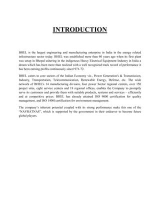 INTRODUCTION 
BHEL is the largest engineering and manufacturing enterprise in India in the energy related 
infrastructure sector today. BHEL was established more than 40 years ago when its first plant 
was setup in Bhopal ushering in the indigenous Heavy Electrical Equipment Industry in India a 
dream which has been more than realized with a well recognized track record of performance it 
has been earning profits continuously since1971-72. 
BHEL caters to core sectors of the Indian Economy viz., Power Generation's & Transmission, 
Industry, Transportation, Telecommunication, Renewable Energy, Defense, etc. The wide 
network of BHEL's 14 manufacturing division, four power Sector regional centers, over 150 
project sites, eight service centers and 18 regional offices, enables the Company to promptly 
serve its customers and provide them with suitable products, systems and services – efficiently 
and at competitive prices. BHEL has already attained ISO 9000 certification for quality 
management, and ISO 14001certification for environment management. 
The company’s inherent potential coupled with its strong performance make this one of the 
“NAVRATNAS”, which is supported by the government in their endeavor to become future 
global players. 
 