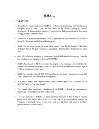 B.H.E.L. 
1.1. OVERVIEW 
 Bharat Heavy Electricals Limited (B.H.E.L.) is the largest engineering and manufacturing 
enterprise in India. BHEL caters to core sectors of the Indian Economy viz., Power 
Generation's & Transmission, Industry, Transportation, Telecommunication, Renewable 
Energy, Defense and many more. 
 Established in 1960s under the Indo-Soviet Agreements of 1959 and 1960 in the area of 
Scientific, Technical and Industrial Cooperation. 
 BHEL has its setup spread all over India namely New Delhi, Gurgaon, Haridwar, 
Rudrapur, Jhansi, Bhopal, Hyderabad, Jagdishpur , Tiruchirapalli, Bangalore and many 
more. 
 Over 65% of power generated in India comes from BHEL-supplied equipment.Overall it 
has installed power equipment for over 90,000 MW. 
 BHEL's Investment in R&D is amongst the largest in the corporate sector in India. Net 
Profit of the company in the year 2011-2012 was recorded as 6868crore having a high of 
21.2% in comparison to last year. 
 BHEL has already attained ISO 9000 certification for quality management, and ISO 
14001 certification for environment management. 
 It is one of India's nine largest Public Sector Undertakings or PSUs, known as the 
NAVRATNAS or 'The Nine Jewels’. 
 The power plant equipment manufactured by BHEL is based on contemporary 
technology comparable to the best in the world. 
 The wide network of BHEL's 14 manufacturing divisions, 4 Power Sector regional 
centre, over 100 project sites, 8 Service Centre and 18 regional offices, enables the 
Company to promptly serve its customers and provide them with suitable products, 
systems and services efficiently. 
 