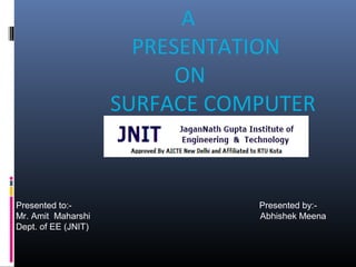 A
PRESENTATION
ON
SURFACE COMPUTER
Presented to:- Presented by:-
Mr. Amit Maharshi Abhishek Meena
Dept. of EE (JNIT)
 