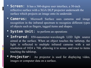  Screen: It has a 360-degree user interface, a 30-inch
reflective surface with a XGA DLP projector underneath the
surface which projects an image onto its underside
 Cameras: Microsoft Surface uses cameras and image
recognition in the infrared spectrum to recognize different types
of objects such as fingers, tagged items and shapes.
 System Unit: to perform an operations
 Infrared: 850-nanometer-wavelength LED light source
aimed at the surface. When an object touches the tabletop, the
light is reflected to multiple infrared cameras with a net
resolution of 1024 x 768, allowing it to sense, and react to items
touching the tabletop.
 Projector: An projector is used for displaying video,
images or computer data on a surface.
 