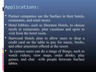 Applications:
 Partner companies use the Surface in their hotels,
restaurants, and retail stores.
 Hotel lobbies, such as Sheraton Hotels, to choose
meals at restaurants, plan vacations and spots to
visit from the hotel room.
 Starwood Hotels plan to allow users to drop a
credit card on the table to pay for music, books,
and other amenities offered at the resort.
 In casinos users can do a range of things, such as
watch videos, view maps, order drinks, play
games, and chat with people between Surface
tables.
 