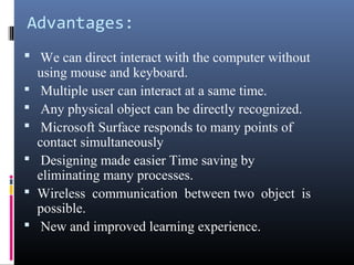 Advantages:
 We can direct interact with the computer without
using mouse and keyboard.
 Multiple user can interact at a same time.
 Any physical object can be directly recognized.
 Microsoft Surface responds to many points of
contact simultaneously
 Designing made easier Time saving by
eliminating many processes.
 Wireless communication between two object is
possible.
 New and improved learning experience.
 